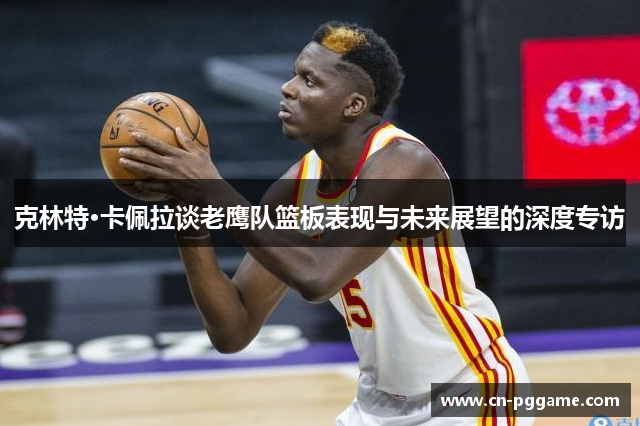 克林特·卡佩拉谈老鹰队篮板表现与未来展望的深度专访