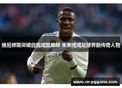 维尼修斯突破自我成就巅峰 未来或成足球界新传奇人物