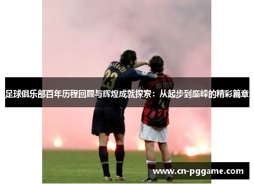 足球俱乐部百年历程回顾与辉煌成就探索：从起步到巅峰的精彩篇章