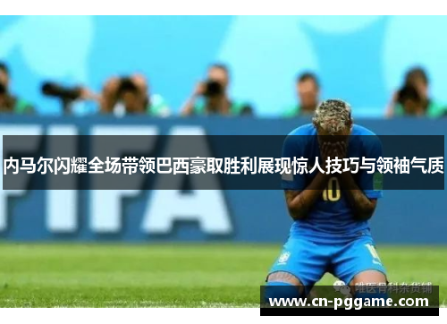 内马尔闪耀全场带领巴西豪取胜利展现惊人技巧与领袖气质