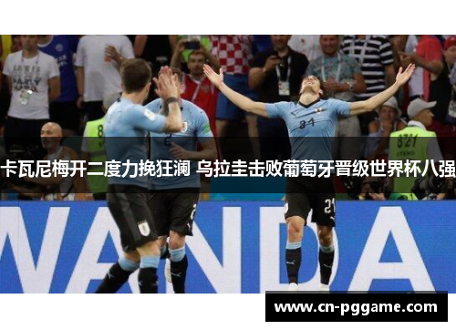 卡瓦尼梅开二度力挽狂澜 乌拉圭击败葡萄牙晋级世界杯八强