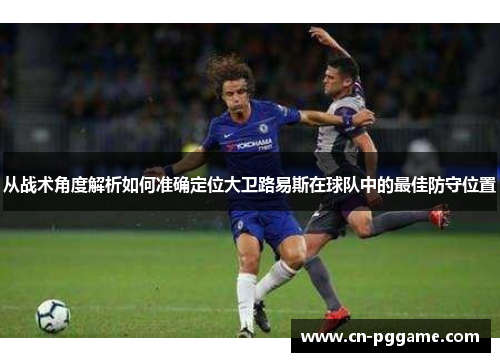 从战术角度解析如何准确定位大卫路易斯在球队中的最佳防守位置